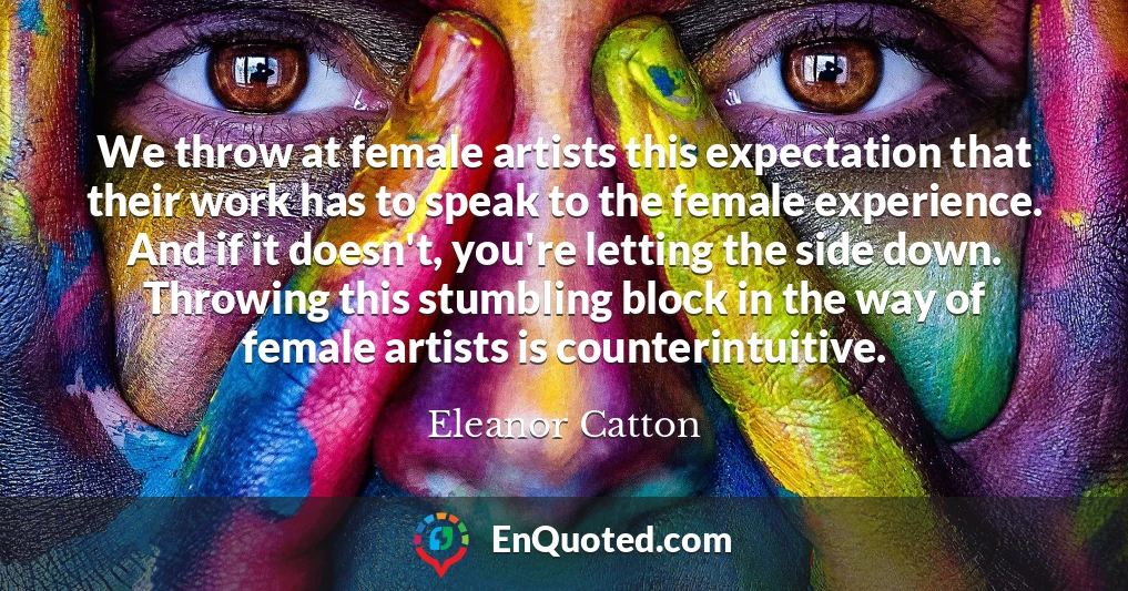 We throw at female artists this expectation that their work has to speak to the female experience. And if it doesn't, you're letting the side down. Throwing this stumbling block in the way of female artists is counterintuitive.