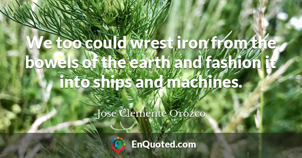 We too could wrest iron from the bowels of the earth and fashion it into ships and machines.