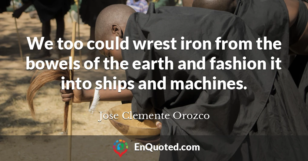 We too could wrest iron from the bowels of the earth and fashion it into ships and machines.