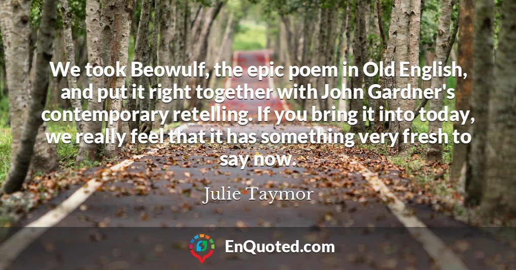 We took Beowulf, the epic poem in Old English, and put it right together with John Gardner's contemporary retelling. If you bring it into today, we really feel that it has something very fresh to say now.
