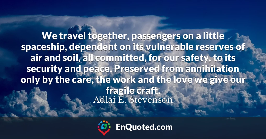 We travel together, passengers on a little spaceship, dependent on its vulnerable reserves of air and soil, all committed, for our safety, to its security and peace. Preserved from annihilation only by the care, the work and the love we give our fragile craft.