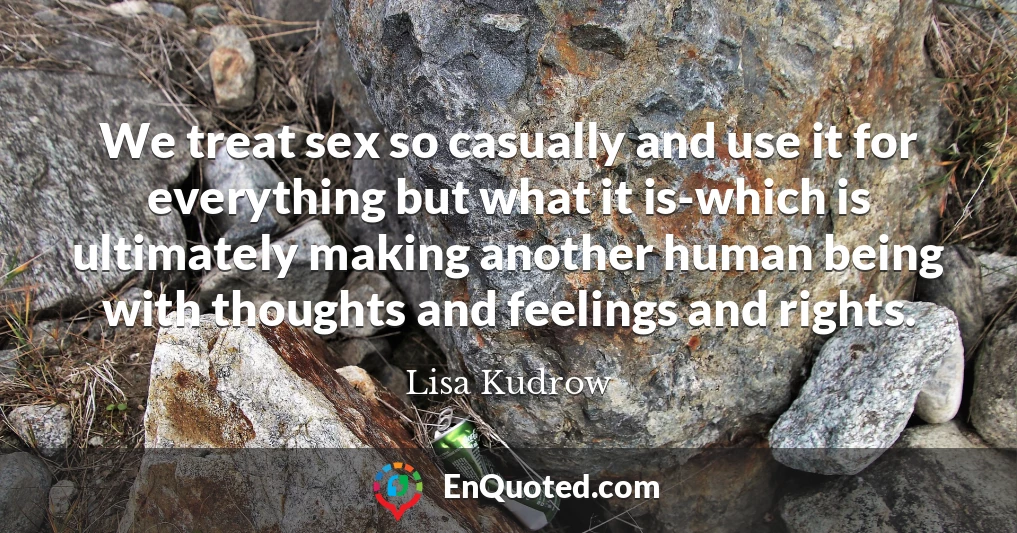 We treat sex so casually and use it for everything but what it is-which is ultimately making another human being with thoughts and feelings and rights.