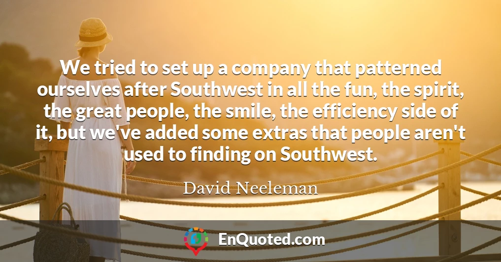 We tried to set up a company that patterned ourselves after Southwest in all the fun, the spirit, the great people, the smile, the efficiency side of it, but we've added some extras that people aren't used to finding on Southwest.