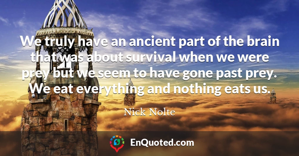 We truly have an ancient part of the brain that was about survival when we were prey but we seem to have gone past prey. We eat everything and nothing eats us.