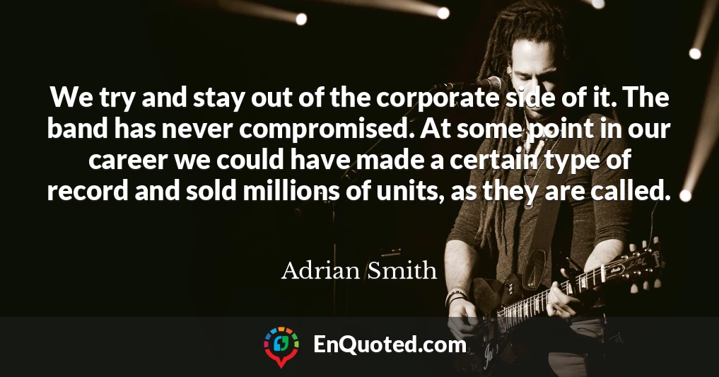 We try and stay out of the corporate side of it. The band has never compromised. At some point in our career we could have made a certain type of record and sold millions of units, as they are called.