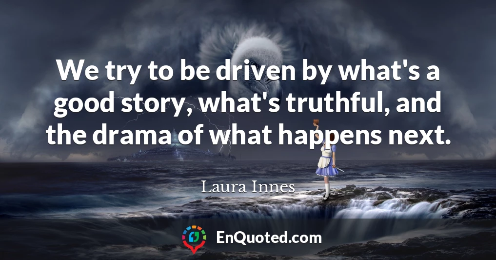 We try to be driven by what's a good story, what's truthful, and the drama of what happens next.