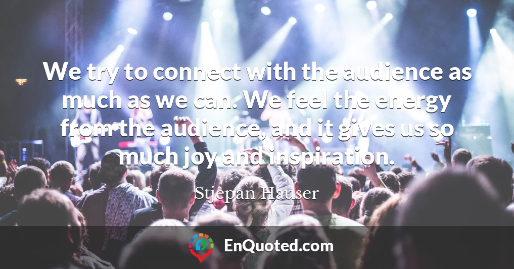 We try to connect with the audience as much as we can. We feel the energy from the audience, and it gives us so much joy and inspiration.