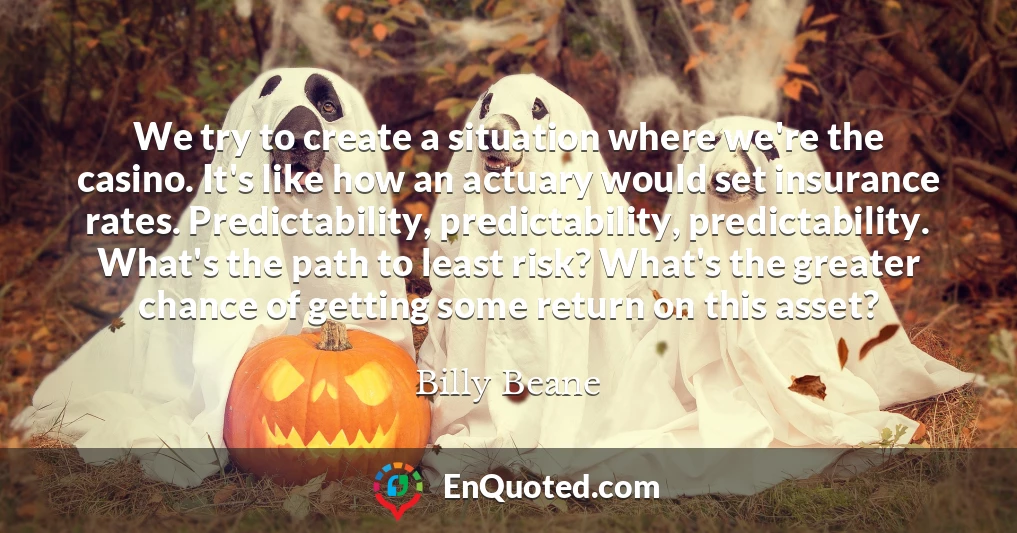 We try to create a situation where we're the casino. It's like how an actuary would set insurance rates. Predictability, predictability, predictability. What's the path to least risk? What's the greater chance of getting some return on this asset?