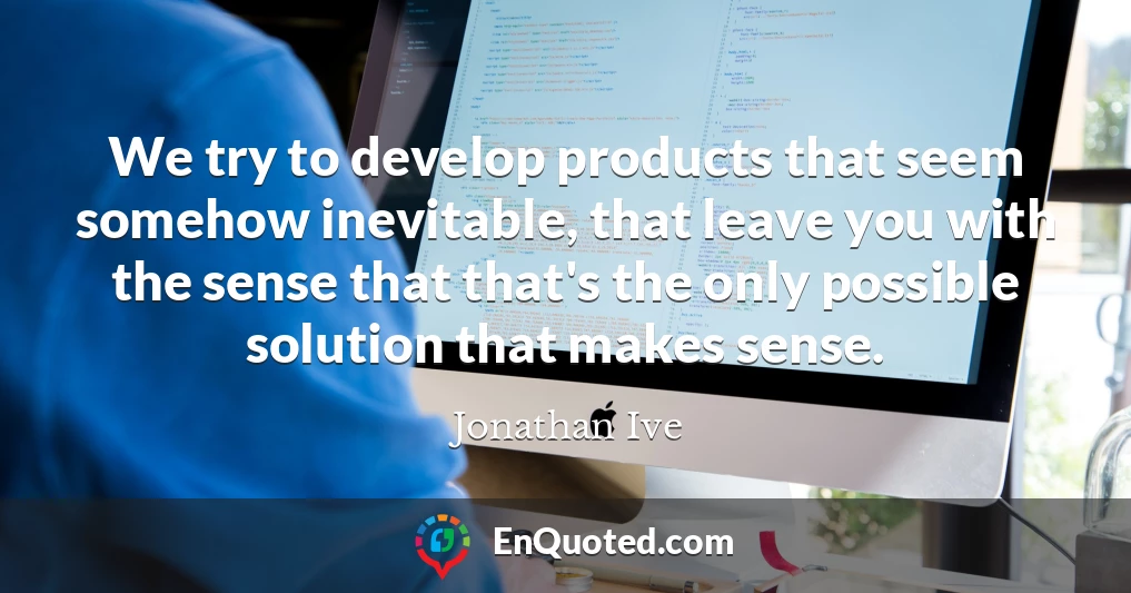 We try to develop products that seem somehow inevitable, that leave you with the sense that that's the only possible solution that makes sense.