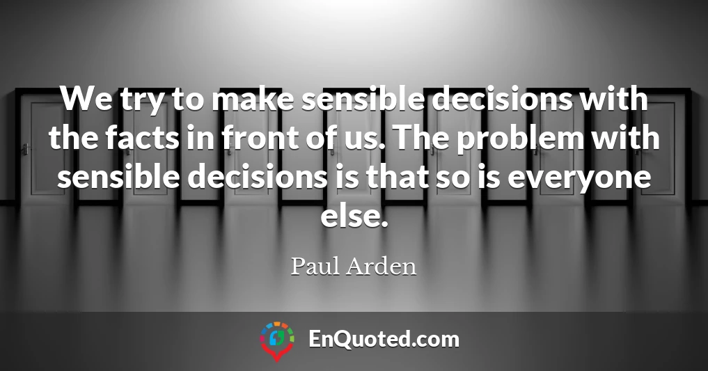 We try to make sensible decisions with the facts in front of us. The problem with sensible decisions is that so is everyone else.