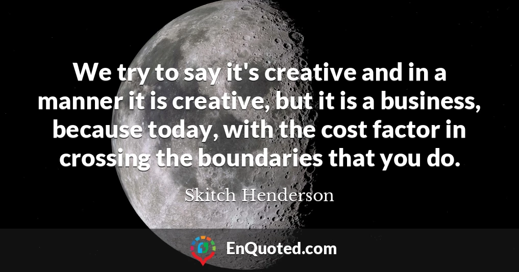 We try to say it's creative and in a manner it is creative, but it is a business, because today, with the cost factor in crossing the boundaries that you do.