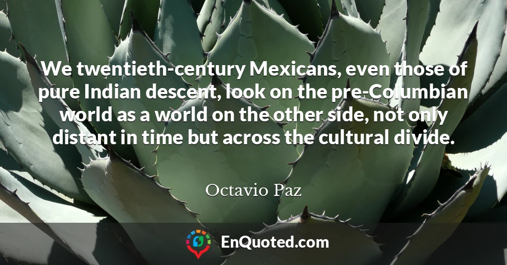 We twentieth-century Mexicans, even those of pure Indian descent, look on the pre-Columbian world as a world on the other side, not only distant in time but across the cultural divide.
