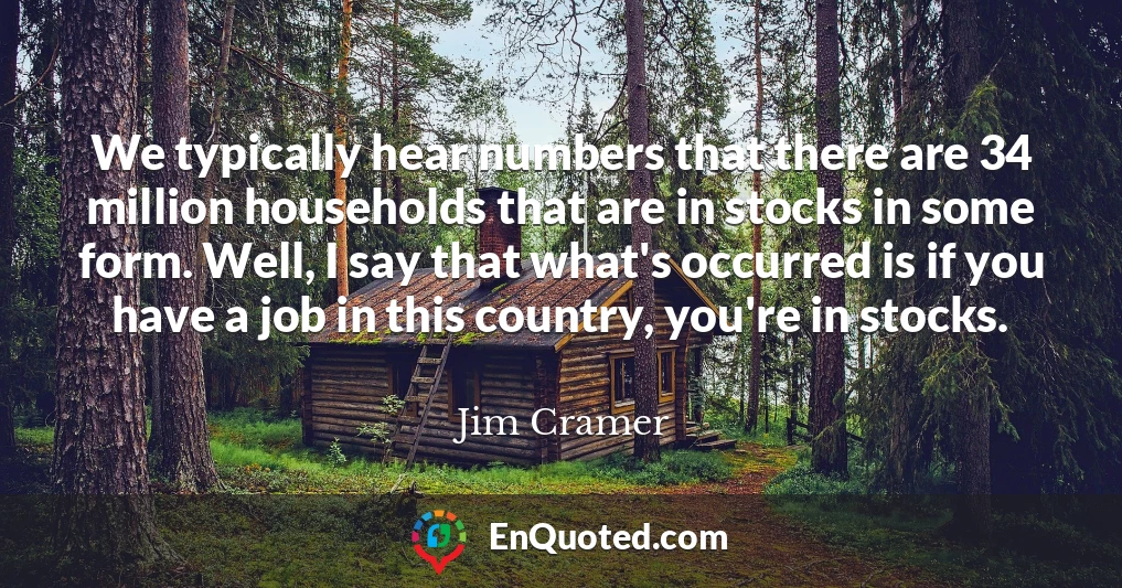 We typically hear numbers that there are 34 million households that are in stocks in some form. Well, I say that what's occurred is if you have a job in this country, you're in stocks.
