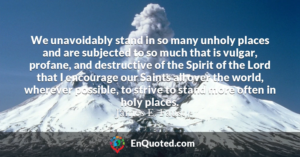 We unavoidably stand in so many unholy places and are subjected to so much that is vulgar, profane, and destructive of the Spirit of the Lord that I encourage our Saints all over the world, wherever possible, to strive to stand more often in holy places.