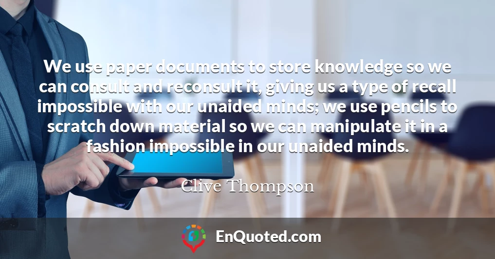 We use paper documents to store knowledge so we can consult and reconsult it, giving us a type of recall impossible with our unaided minds; we use pencils to scratch down material so we can manipulate it in a fashion impossible in our unaided minds.