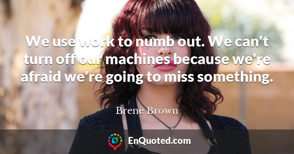 We use work to numb out. We can't turn off our machines because we're afraid we're going to miss something.
