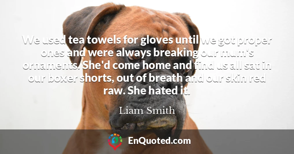 We used tea towels for gloves until we got proper ones and were always breaking our mum's ornaments. She'd come home and find us all sat in our boxer shorts, out of breath and our skin red raw. She hated it.