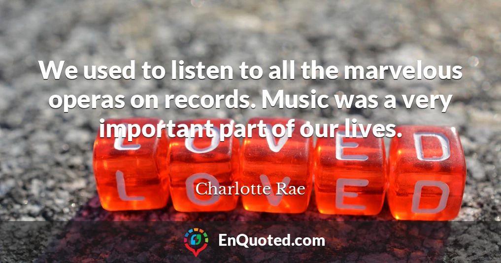 We used to listen to all the marvelous operas on records. Music was a very important part of our lives.