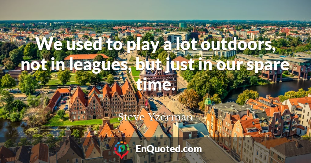 We used to play a lot outdoors, not in leagues, but just in our spare time.