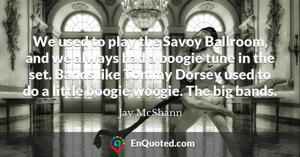 We used to play the Savoy Ballroom, and we always had a boogie tune in the set. Bands like Tommy Dorsey used to do a little boogie woogie. The big bands.