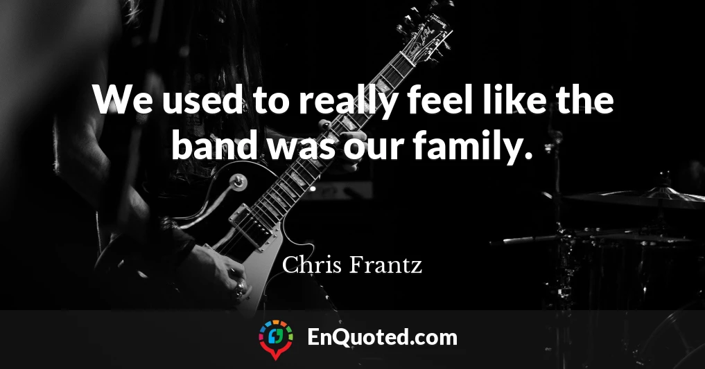 We used to really feel like the band was our family.
