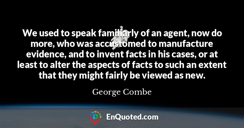 We used to speak familiarly of an agent, now do more, who was accustomed to manufacture evidence, and to invent facts in his cases, or at least to alter the aspects of facts to such an extent that they might fairly be viewed as new.