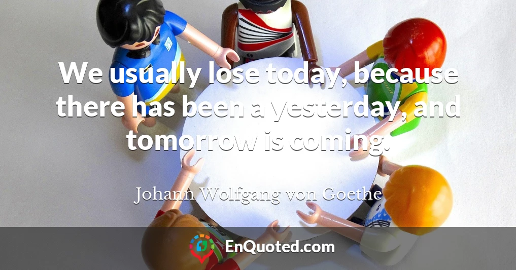 We usually lose today, because there has been a yesterday, and tomorrow is coming.