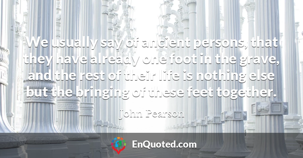 We usually say of ancient persons, that they have already one foot in the grave, and the rest of their life is nothing else but the bringing of these feet together.