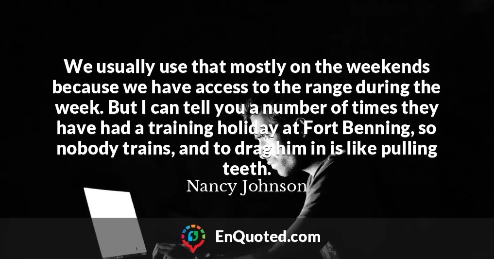We usually use that mostly on the weekends because we have access to the range during the week. But I can tell you a number of times they have had a training holiday at Fort Benning, so nobody trains, and to drag him in is like pulling teeth.