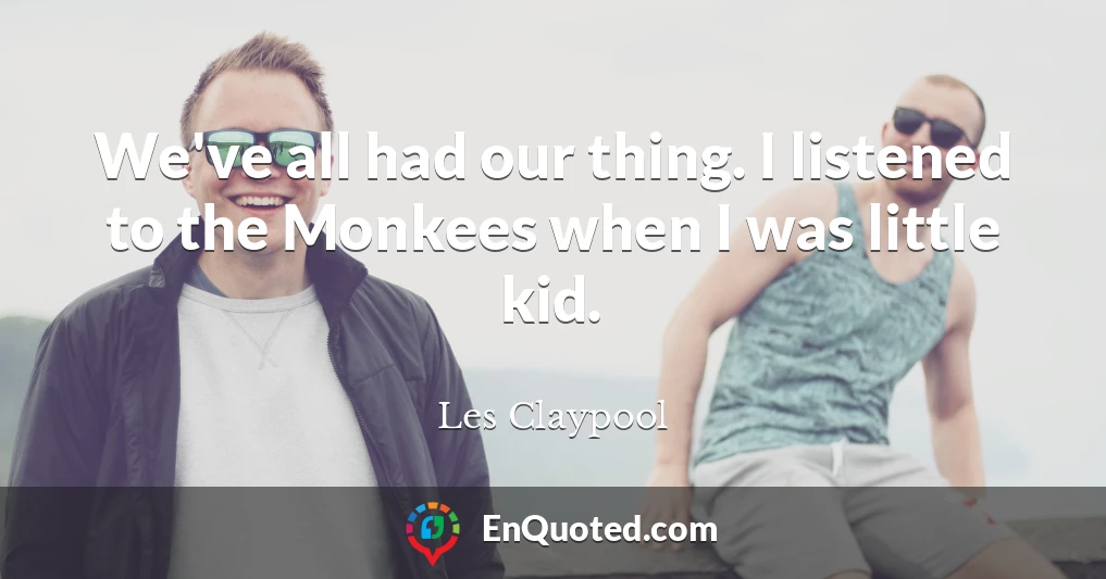 We've all had our thing. I listened to the Monkees when I was little kid.