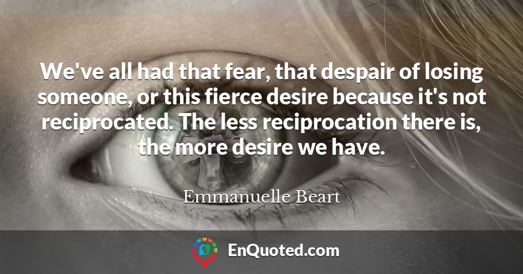 We've all had that fear, that despair of losing someone, or this fierce desire because it's not reciprocated. The less reciprocation there is, the more desire we have.
