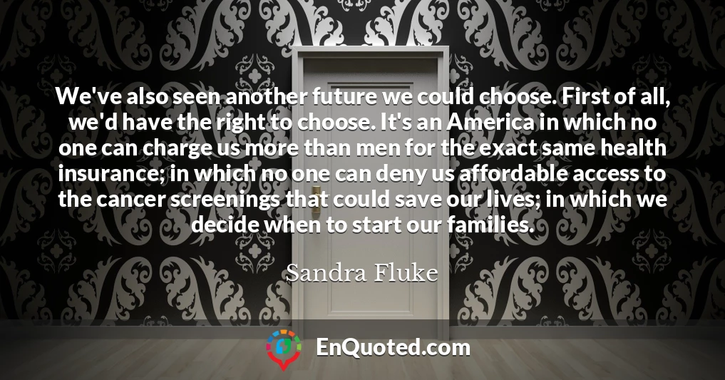 We've also seen another future we could choose. First of all, we'd have the right to choose. It's an America in which no one can charge us more than men for the exact same health insurance; in which no one can deny us affordable access to the cancer screenings that could save our lives; in which we decide when to start our families.