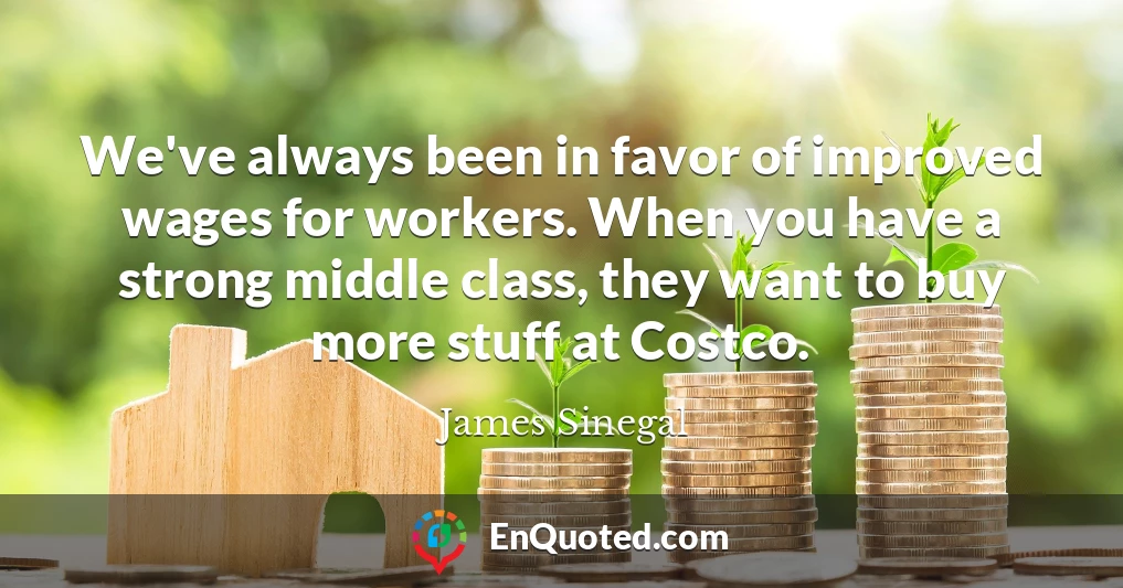 We've always been in favor of improved wages for workers. When you have a strong middle class, they want to buy more stuff at Costco.