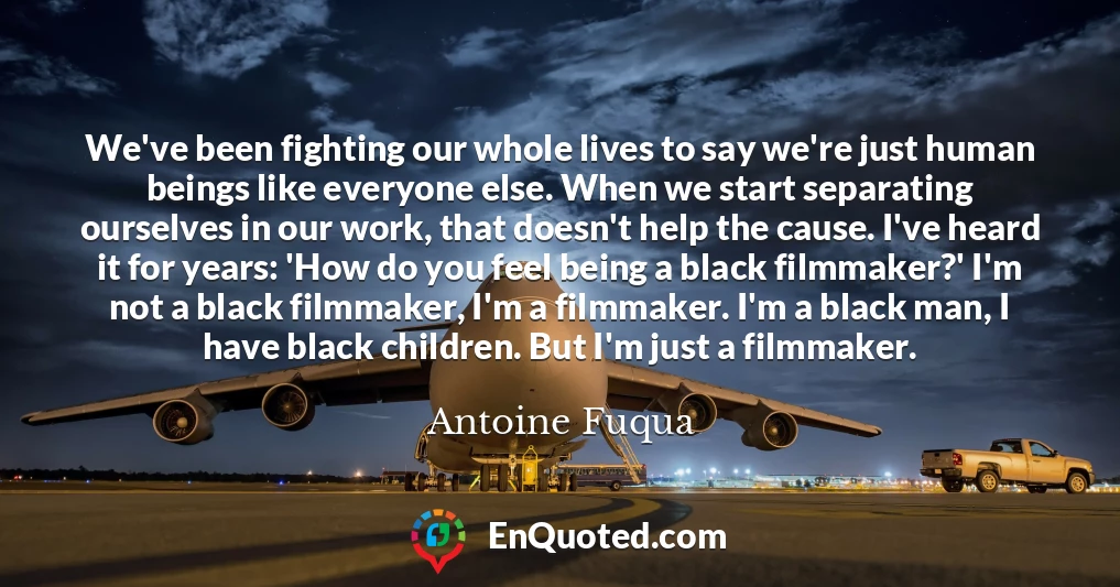 We've been fighting our whole lives to say we're just human beings like everyone else. When we start separating ourselves in our work, that doesn't help the cause. I've heard it for years: 'How do you feel being a black filmmaker?' I'm not a black filmmaker, I'm a filmmaker. I'm a black man, I have black children. But I'm just a filmmaker.