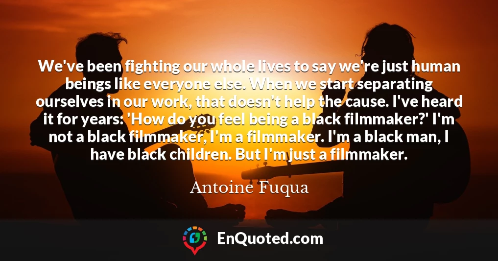 We've been fighting our whole lives to say we're just human beings like everyone else. When we start separating ourselves in our work, that doesn't help the cause. I've heard it for years: 'How do you feel being a black filmmaker?' I'm not a black filmmaker, I'm a filmmaker. I'm a black man, I have black children. But I'm just a filmmaker.