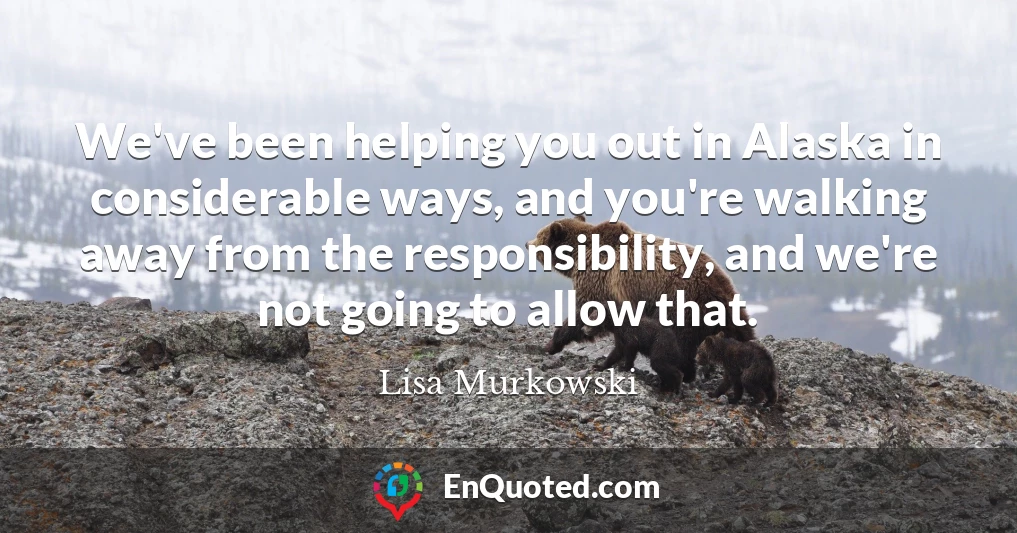 We've been helping you out in Alaska in considerable ways, and you're walking away from the responsibility, and we're not going to allow that.