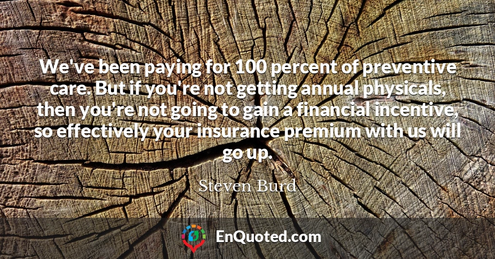 We've been paying for 100 percent of preventive care. But if you're not getting annual physicals, then you're not going to gain a financial incentive, so effectively your insurance premium with us will go up.