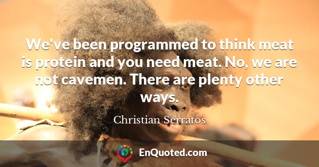 We've been programmed to think meat is protein and you need meat. No, we are not cavemen. There are plenty other ways.