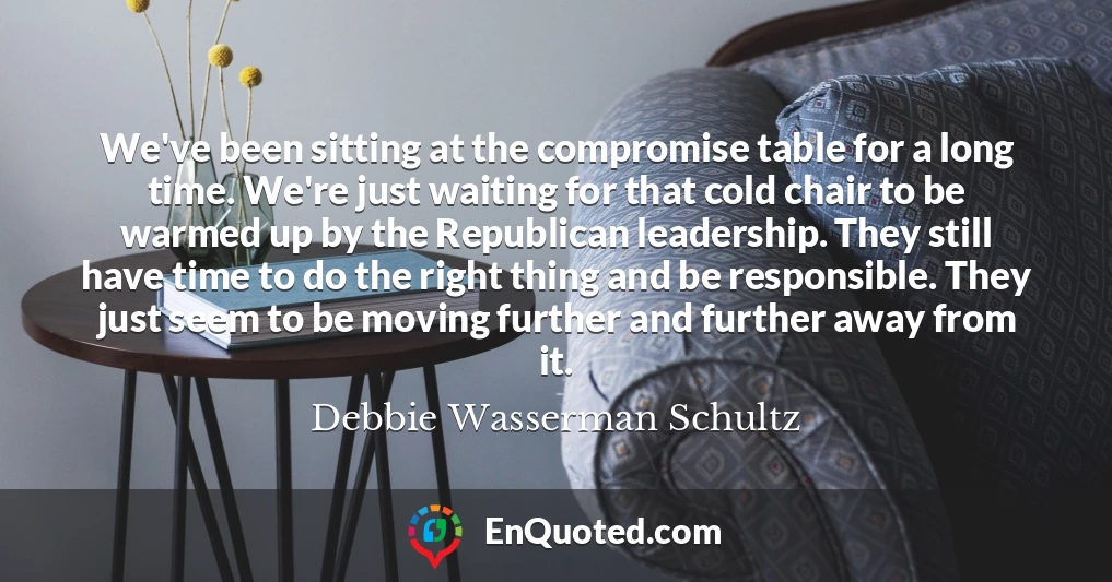 We've been sitting at the compromise table for a long time. We're just waiting for that cold chair to be warmed up by the Republican leadership. They still have time to do the right thing and be responsible. They just seem to be moving further and further away from it.