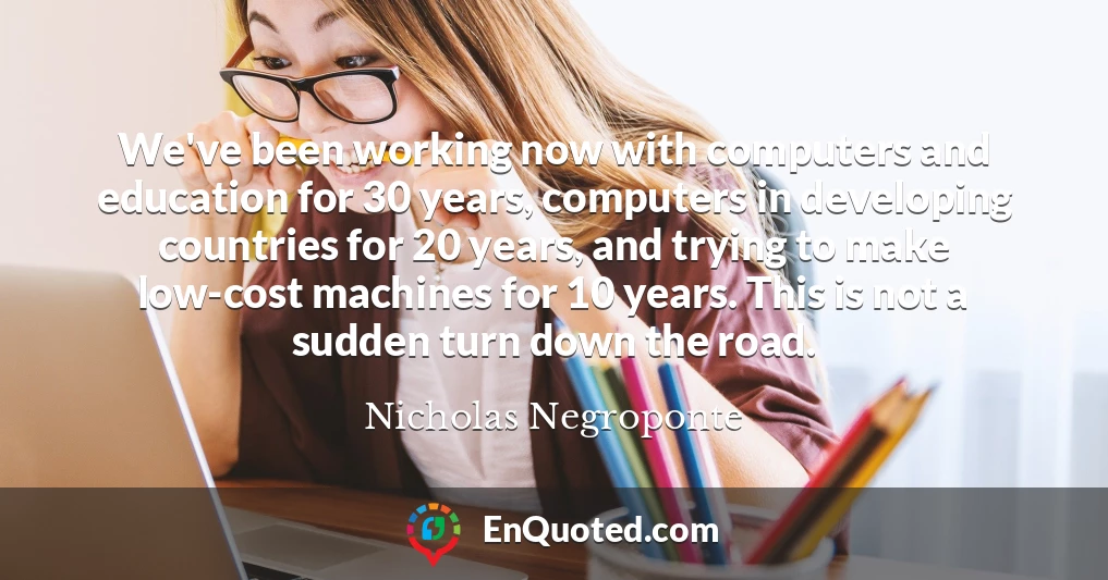 We've been working now with computers and education for 30 years, computers in developing countries for 20 years, and trying to make low-cost machines for 10 years. This is not a sudden turn down the road.