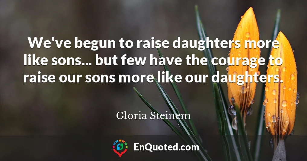 We've begun to raise daughters more like sons... but few have the courage to raise our sons more like our daughters.