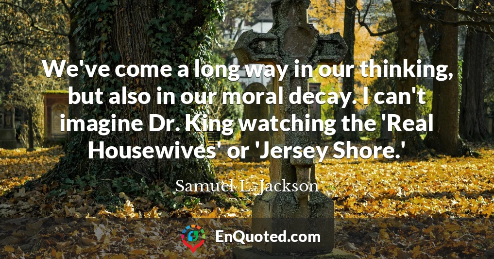 We've come a long way in our thinking, but also in our moral decay. I can't imagine Dr. King watching the 'Real Housewives' or 'Jersey Shore.'