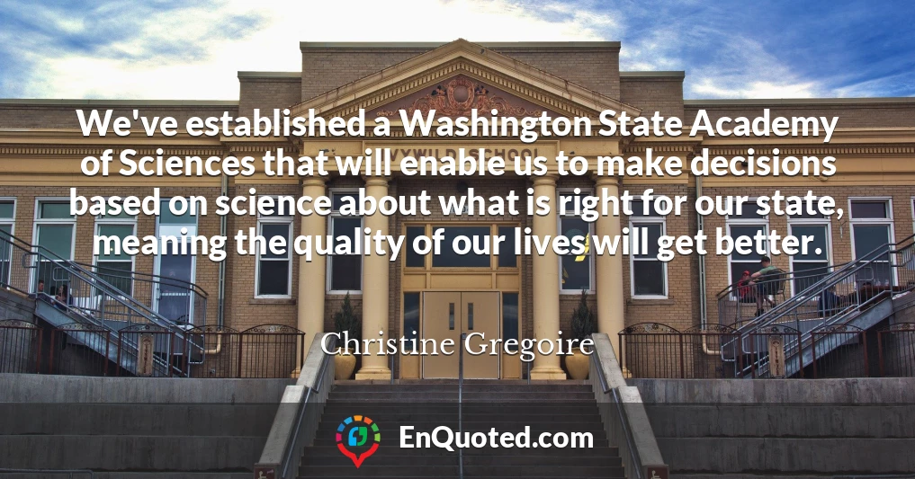We've established a Washington State Academy of Sciences that will enable us to make decisions based on science about what is right for our state, meaning the quality of our lives will get better.