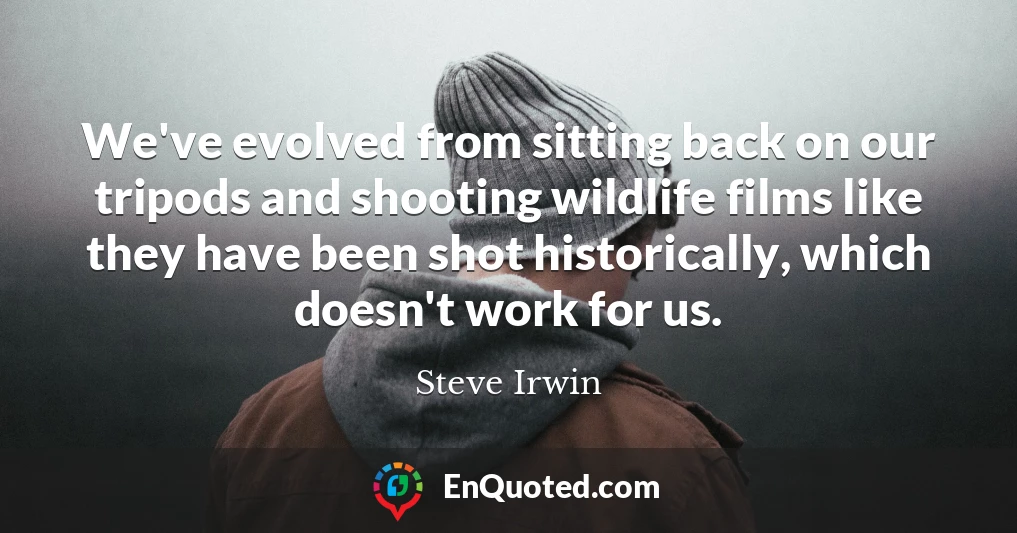We've evolved from sitting back on our tripods and shooting wildlife films like they have been shot historically, which doesn't work for us.
