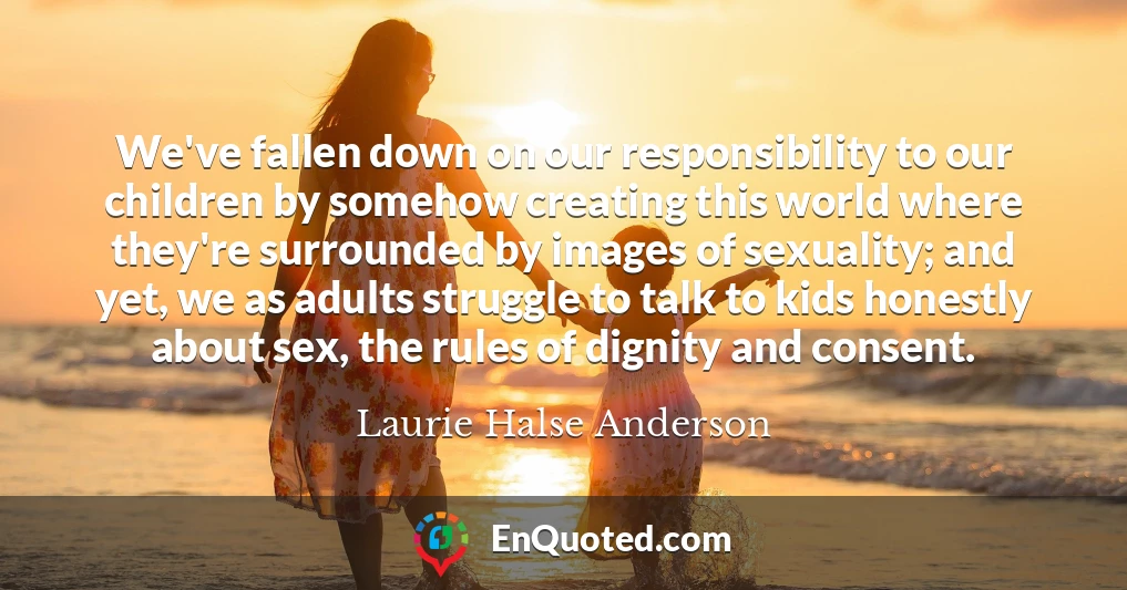 We've fallen down on our responsibility to our children by somehow creating this world where they're surrounded by images of sexuality; and yet, we as adults struggle to talk to kids honestly about sex, the rules of dignity and consent.