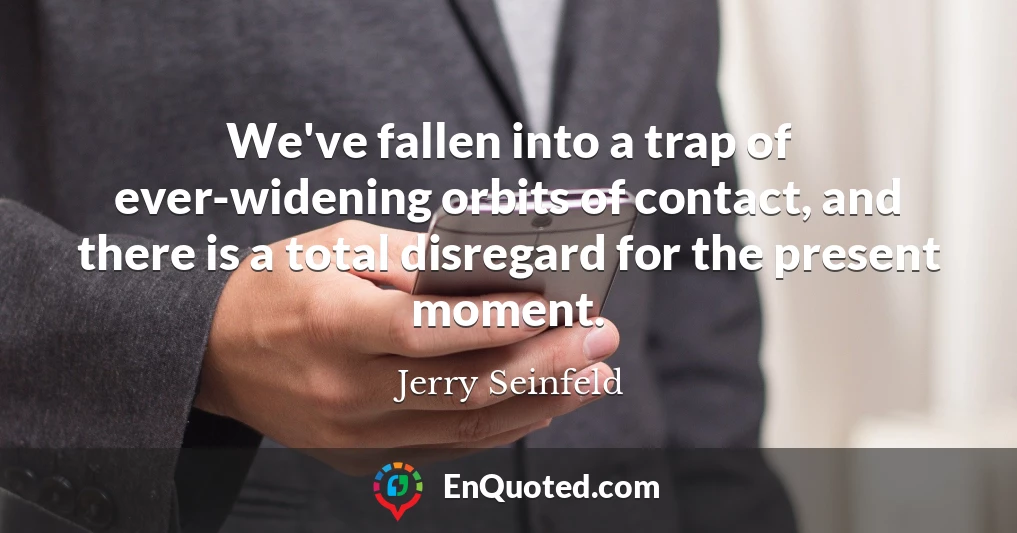We've fallen into a trap of ever-widening orbits of contact, and there is a total disregard for the present moment.