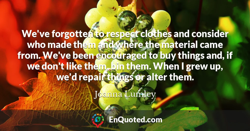 We've forgotten to respect clothes and consider who made them and where the material came from. We've been encouraged to buy things and, if we don't like them, bin them. When I grew up, we'd repair things or alter them.