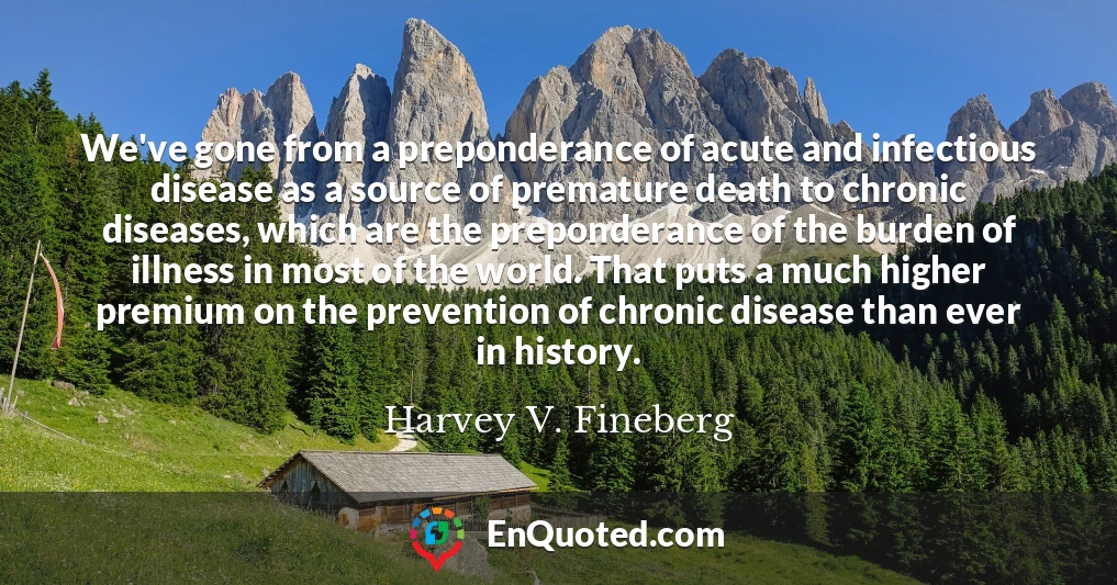 We've gone from a preponderance of acute and infectious disease as a source of premature death to chronic diseases, which are the preponderance of the burden of illness in most of the world. That puts a much higher premium on the prevention of chronic disease than ever in history.