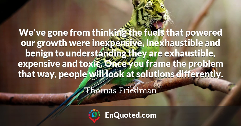 We've gone from thinking the fuels that powered our growth were inexpensive, inexhaustible and benign to understanding they are exhaustible, expensive and toxic. Once you frame the problem that way, people will look at solutions differently.