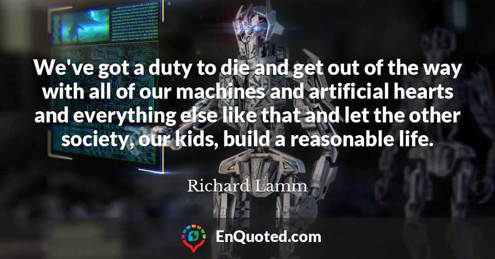 We've got a duty to die and get out of the way with all of our machines and artificial hearts and everything else like that and let the other society, our kids, build a reasonable life.